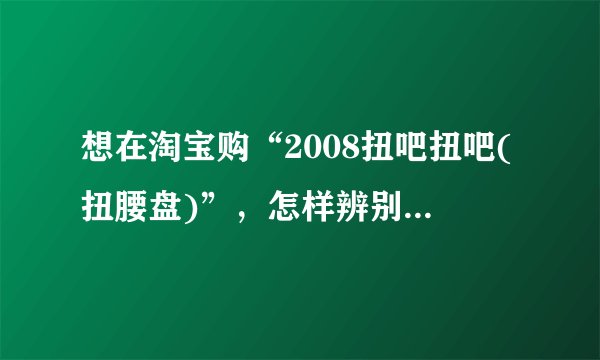 想在淘宝购“2008扭吧扭吧(扭腰盘)”，怎样辨别质量的好坏？？？