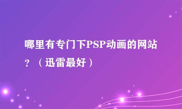 哪里有专门下PSP动画的网站？（迅雷最好）