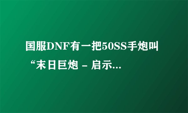 国服DNF有一把50SS手炮叫“末日巨炮 - 启示录 ”么 ？属性真变态：光属性攻击、量子爆弹+5、卫星射线+5、.