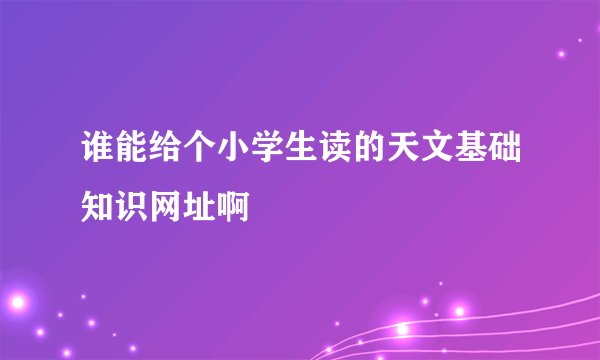 谁能给个小学生读的天文基础知识网址啊