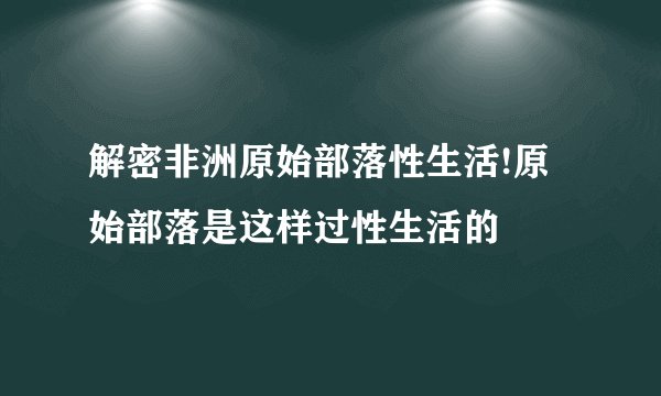 解密非洲原始部落性生活!原始部落是这样过性生活的
