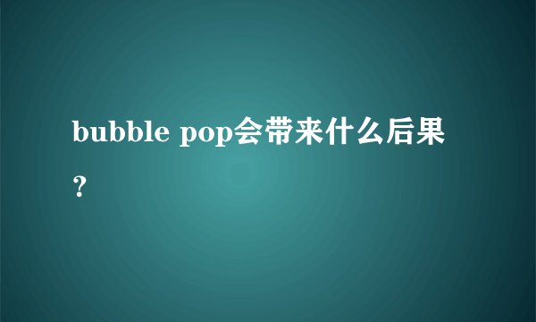 bubble pop会带来什么后果？