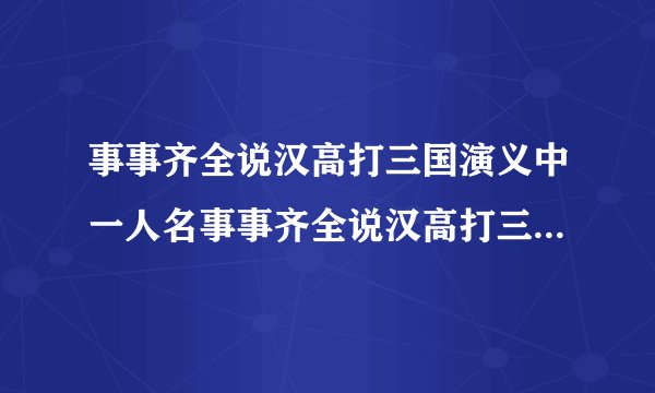 事事齐全说汉高打三国演义中一人名事事齐全说汉高打三国演义人名