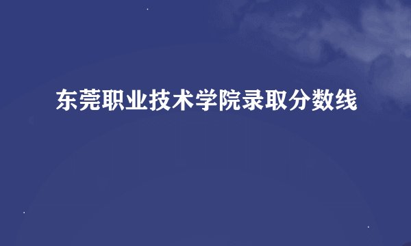 东莞职业技术学院录取分数线