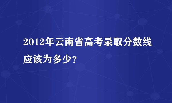 2012年云南省高考录取分数线应该为多少？