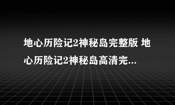 地心历险记2神秘岛完整版 地心历险记2神秘岛高清完整版 地心历险记2神秘岛完整版下载