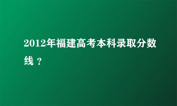 2012年福建高考本科录取分数线 ？