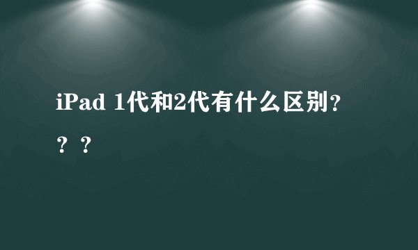 iPad 1代和2代有什么区别？？？