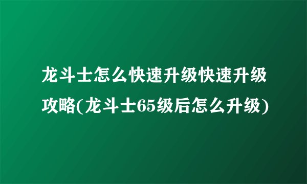 龙斗士怎么快速升级快速升级攻略(龙斗士65级后怎么升级)