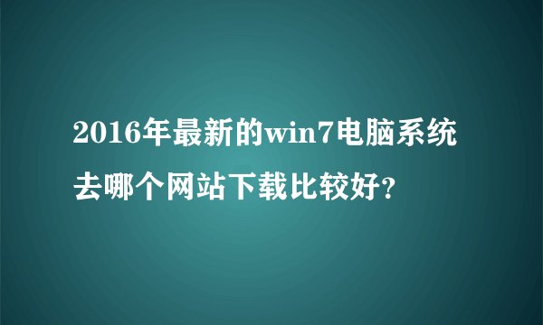 2016年最新的win7电脑系统去哪个网站下载比较好？
