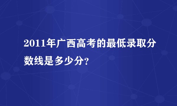 2011年广西高考的最低录取分数线是多少分？