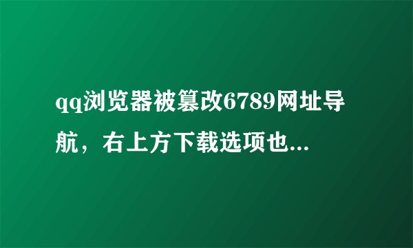 qq浏览器被篡改6789网址导航，右上方下载选项也无法使用，点就弹出来6789，怎么改回去？完全无法使用了