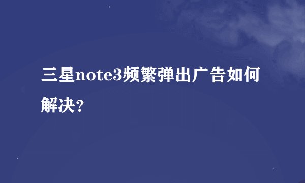 三星note3频繁弹出广告如何解决？