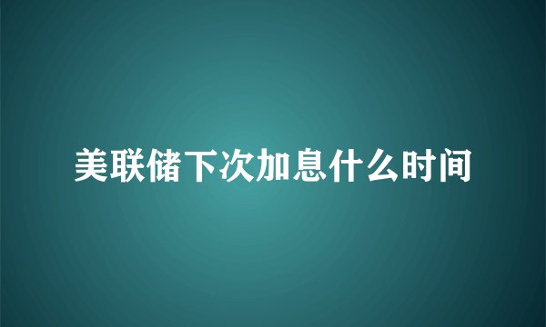 美联储下次加息什么时间