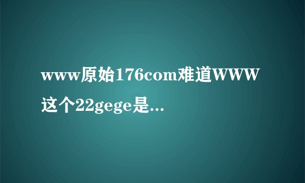 www原始176com难道WWW这个22gege是有COM毒的22gege啥情况稳定不360
