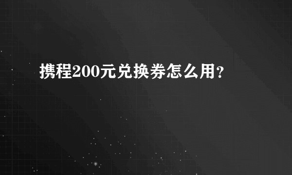 携程200元兑换券怎么用？
