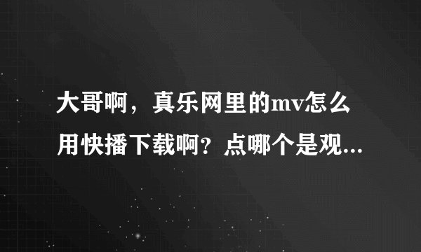 大哥啊，真乐网里的mv怎么用快播下载啊？点哪个是观看啊？我连看都不会看啊，帮帮我吧