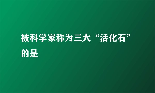 被科学家称为三大“活化石”的是