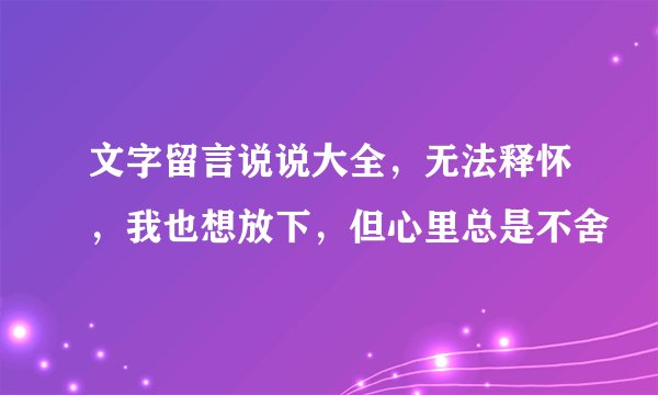 文字留言说说大全，无法释怀，我也想放下，但心里总是不舍