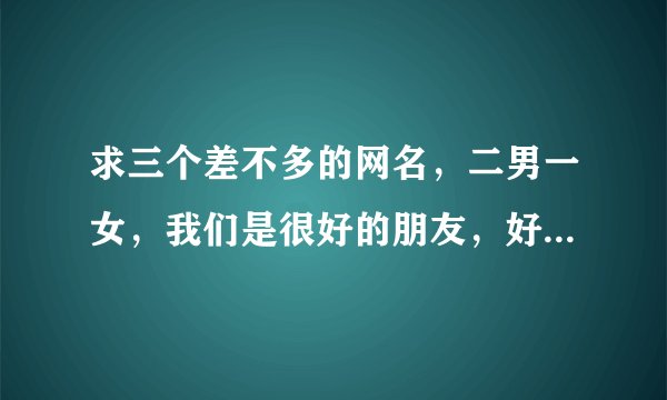 求三个差不多的网名，二男一女，我们是很好的朋友，好听的，可爱点的...