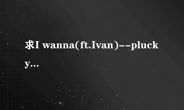 求I wanna(ft.Ivan)--plucky xiong的歌词！