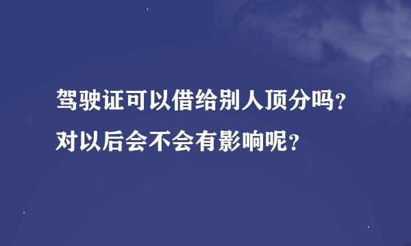 驾驶证可以借给别人顶分吗？对以后会不会有影响呢？