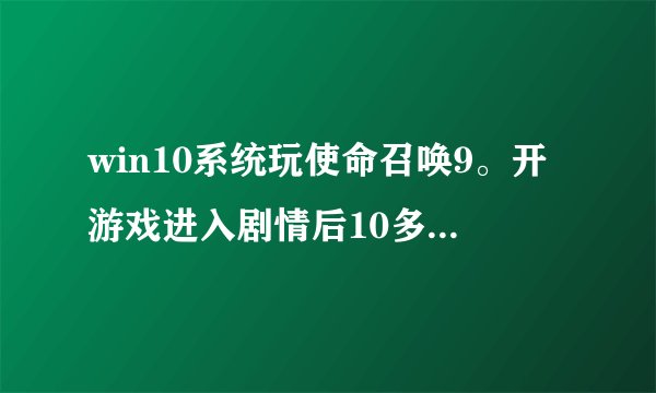 win10系统玩使命召唤9。开游戏进入剧情后10多分钟就会跳出“使命召唤已