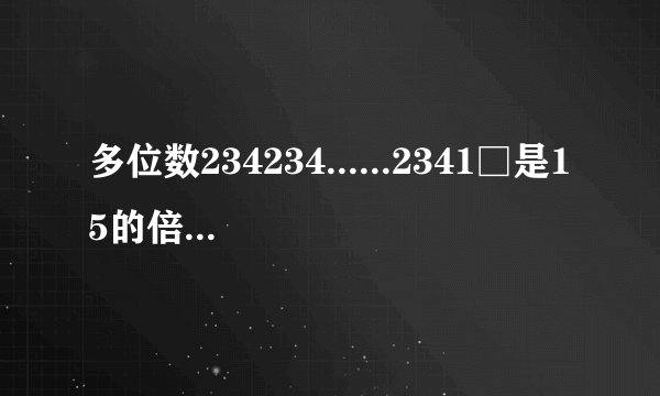 多位数234234......2341□是15的倍数,那么应填什么？