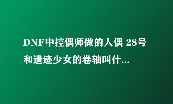 DNF中控偶师做的人偶 28号和遗迹少女的卷轴叫什么名字啊？