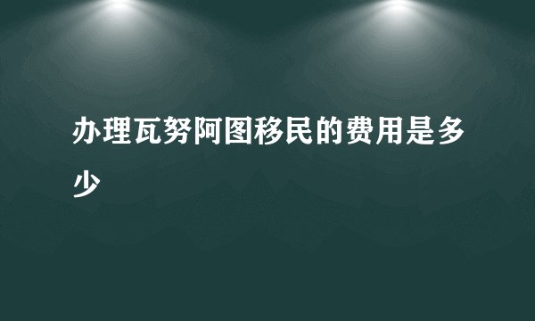 办理瓦努阿图移民的费用是多少
