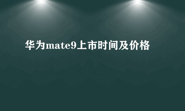 华为mate9上市时间及价格