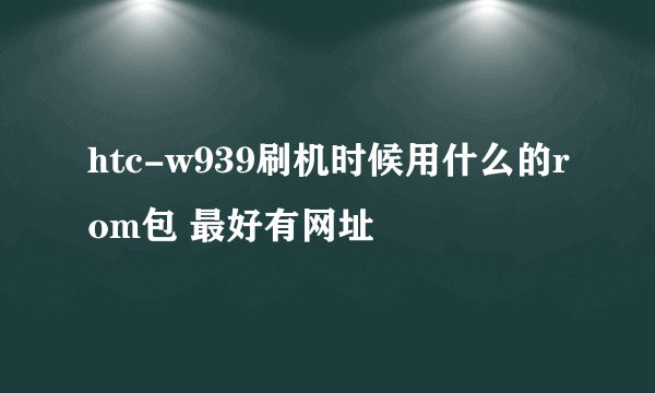 htc-w939刷机时候用什么的rom包 最好有网址