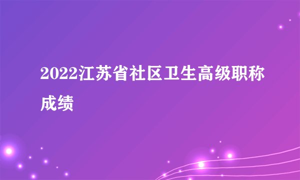 2022江苏省社区卫生高级职称成绩