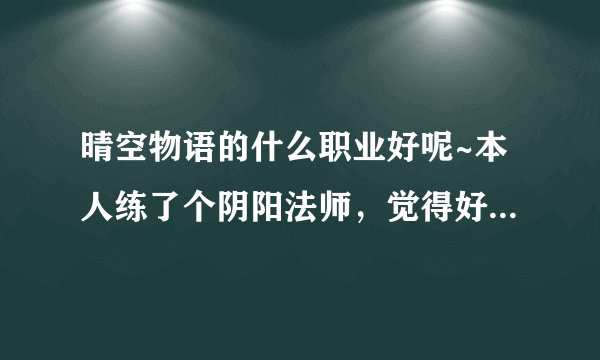晴空物语的什么职业好呢~本人练了个阴阳法师，觉得好鸡肋耶，而且我们区好多好多阴阳法师~