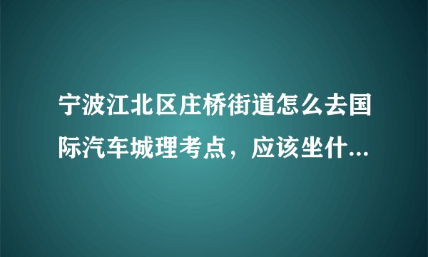 宁波江北区庄桥街道怎么去国际汽车城理考点，应该坐什么公交去，在哪里下车，走多少路