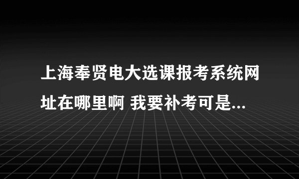 上海奉贤电大选课报考系统网址在哪里啊 我要补考可是找不到 急 求大侠帮吗