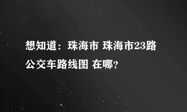 想知道：珠海市 珠海市23路公交车路线图 在哪？