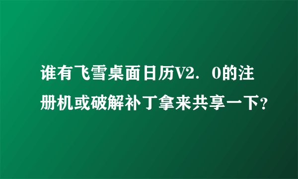 谁有飞雪桌面日历V2．0的注册机或破解补丁拿来共享一下？