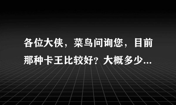 各位大侠，菜鸟问询您，目前那种卡王比较好？大概多少钱？在哪里能买到？谢谢！