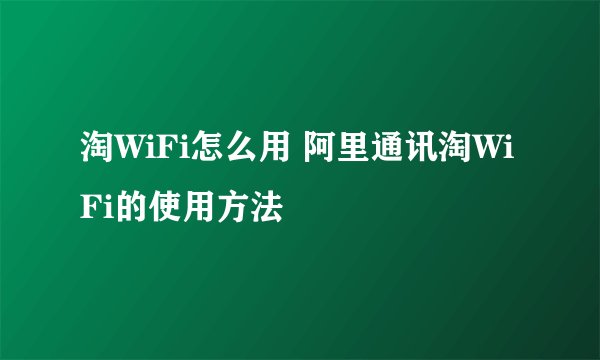 淘WiFi怎么用 阿里通讯淘WiFi的使用方法