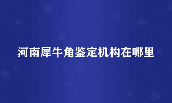 河南犀牛角鉴定机构在哪里