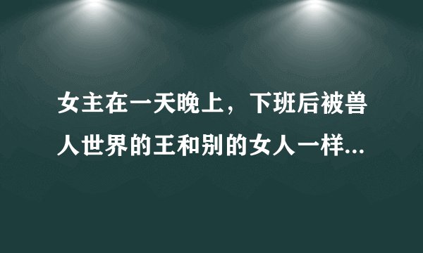 女主在一天晚上，下班后被兽人世界的王和别的女人一样被捕到兽人世界，通过和各种兽人生孩子，来使最后