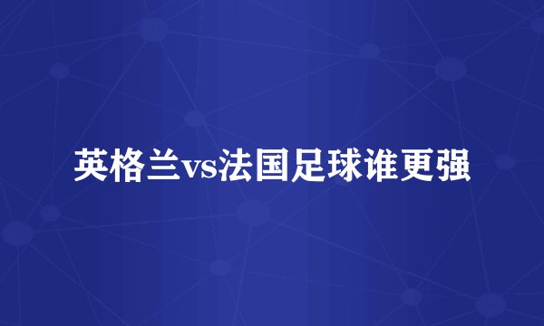 英格兰vs法国足球谁更强