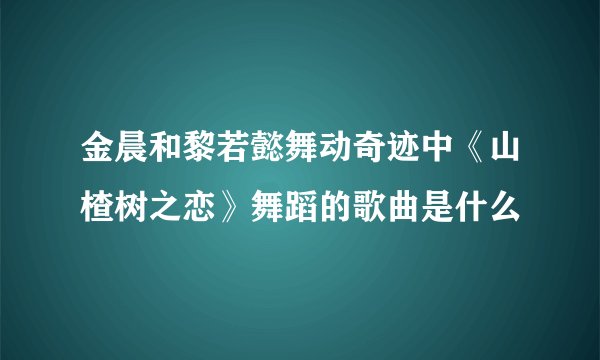 金晨和黎若懿舞动奇迹中《山楂树之恋》舞蹈的歌曲是什么