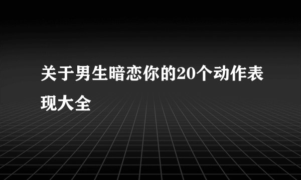 关于男生暗恋你的20个动作表现大全