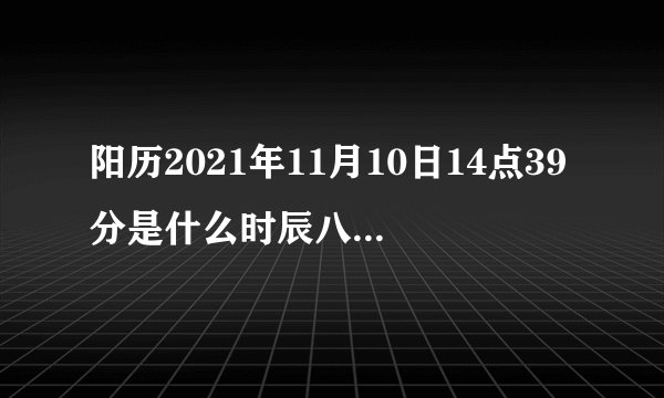 阳历2021年11月10日14点39分是什么时辰八字，五行属什么，谢谢。