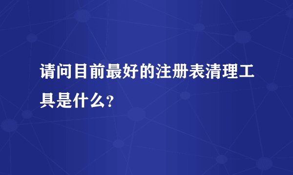 请问目前最好的注册表清理工具是什么？