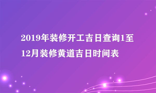 2019年装修开工吉日查询1至12月装修黄道吉日时间表