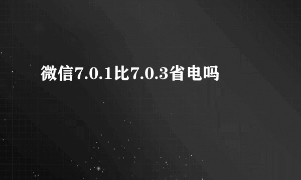 微信7.0.1比7.0.3省电吗