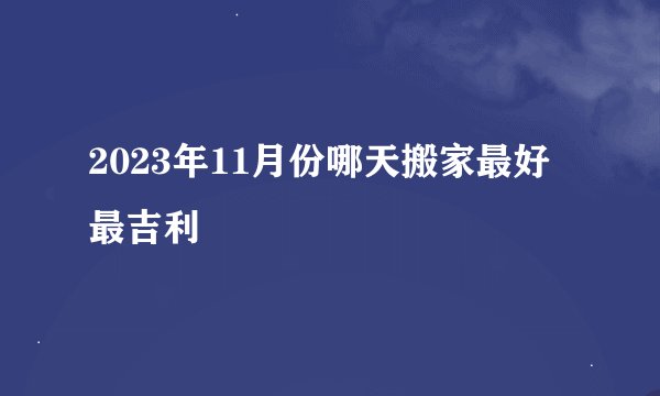 2023年11月份哪天搬家最好最吉利